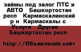 займы под залог ПТС и АВТО - Башкортостан респ., Кармаскалинский р-н, Кармаскалы с. Услуги » Другие   . Башкортостан респ.